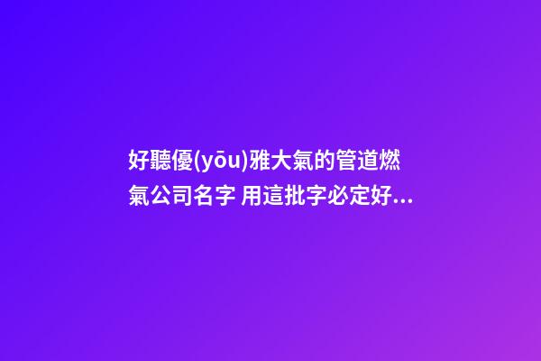 好聽優(yōu)雅大氣的管道燃氣公司名字 用這批字必定好看-第1張-公司起名-玄機派